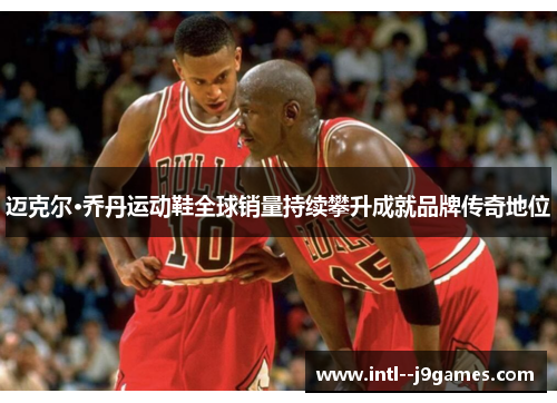 迈克尔·乔丹运动鞋全球销量持续攀升成就品牌传奇地位 迈克尔·乔丹运动鞋全球销量持续攀升成就品牌传奇地位