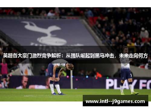 英超各大豪门激烈竞争解析：从强队崛起到黑马冲击，未来走向何方