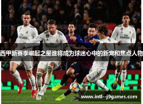西甲新赛季崛起之星谁将成为球迷心中的新宠和焦点人物